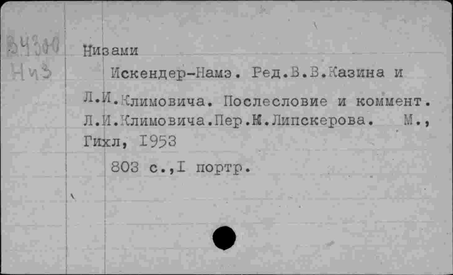 ﻿■ “ Низами
Искендер-Намэ. Ред.В.В.Казина и
Л.И.Климовича. Послесловие и коммент.
Л.И.Климовича.Пер.К.Липскерова. М., Гихл, 1953
803 с.,1 портр.